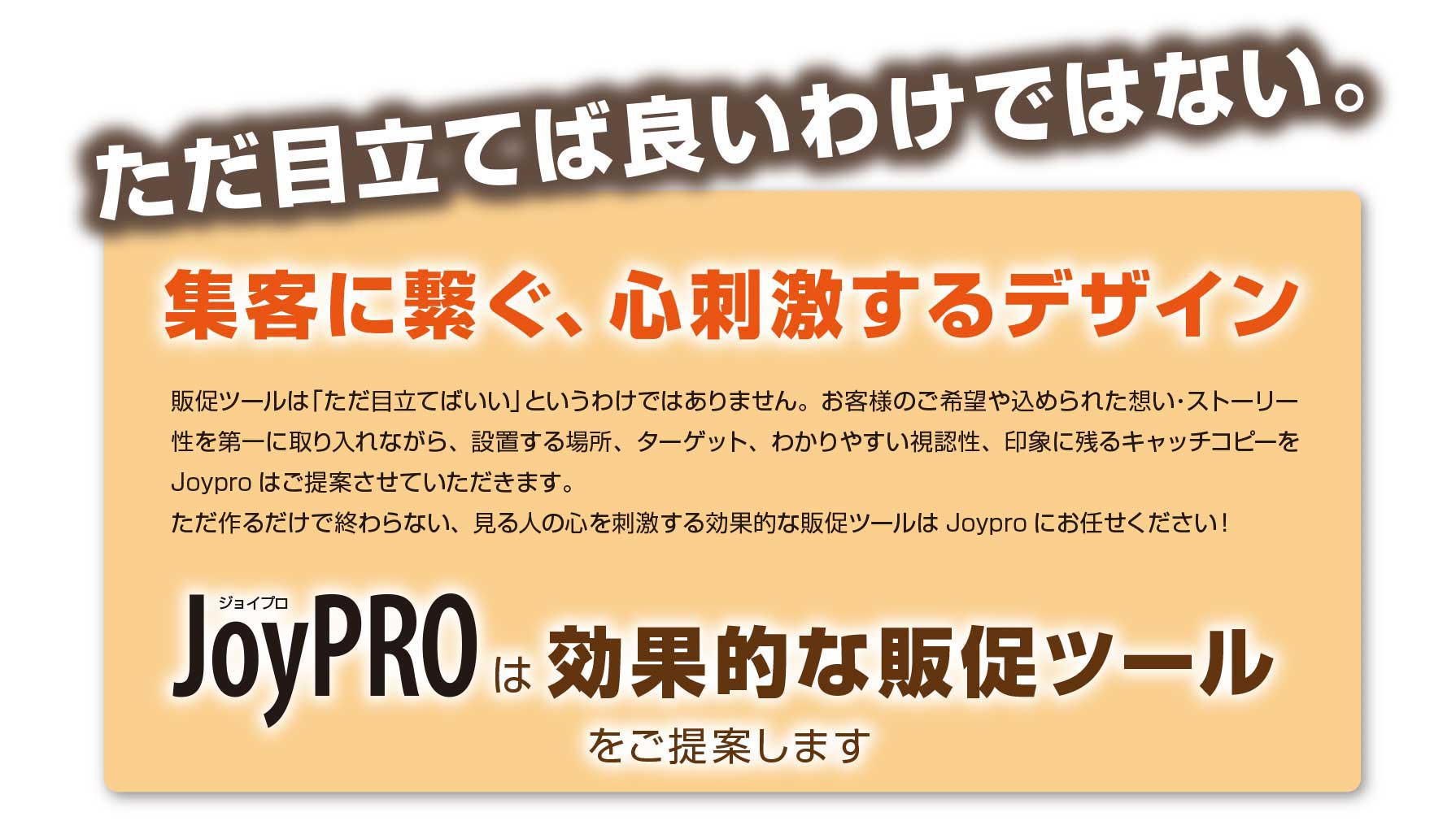 ただ目立てばいい訳ではない！集客につなぐ、見る人の心を刺激する効果的な販促ツールはJoyPROにお任せください！